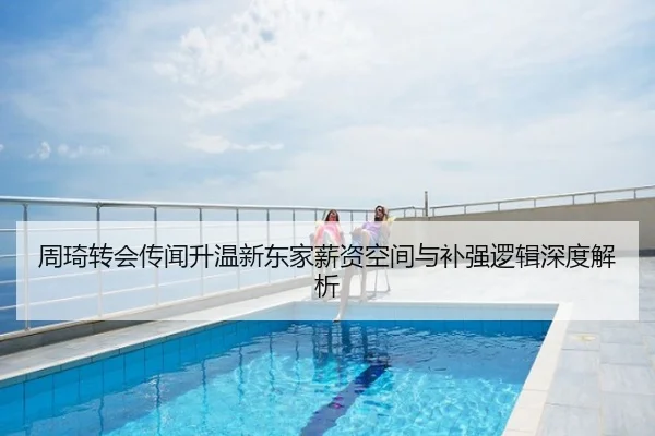 周琦转会传闻升温新东家薪资空间与补强逻辑深度解析