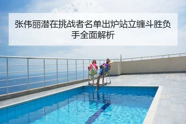 张伟丽潜在挑战者名单出炉站立缠斗胜负手全面解析