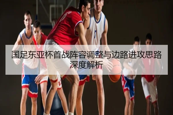 国足东亚杯首战阵容调整与边路进攻思路深度解析